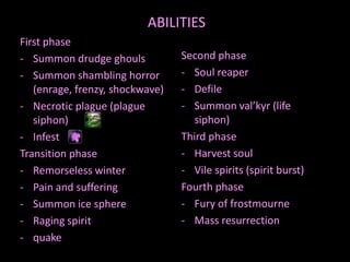 ABILITIES
First phase
- Summon drudge ghouls
- Summon shambling horror
(enrage, frenzy, shockwave)
- Necrotic plague (plague
siphon)
- Infest
Transition phase
- Remorseless winter
- Pain and suffering
- Summon ice sphere
- Raging spirit
- quake

Second phase
- Soul reaper
- Defile
- Summon val’kyr (life
siphon)
Third phase
- Harvest soul
- Vile spirits (spirit burst)
Fourth phase
- Fury of frostmourne
- Mass resurrection

 