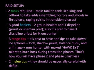 RAID SETUP:
- 2 tanks required – main tank to tank Lich King and
offtank to take adds (shambling horrors and ghouls in
first phase, raging spirits in transition phases)
- 3 good healers – 2 group healers and 1 dispeller
(priest or shaman pref); also it’s pref to have 1
discipline priest for lk encounter
- 3 range dps – it’s best to have one dps to take down
ice spheres – lock, shadow priest, balance dudu, and
a ff mage + mm hunter with maxed ‘HAWK EYE’
talent to burn boss during transition phases. That’s
how you will have phase 2 and phase 3 last less
- 2 melee dps – they should be especially careful with
defile

 