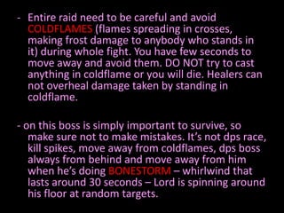- Entire raid need to be careful and avoid
COLDFLAMES (flames spreading in crosses,
making frost damage to anybody who stands in
it) during whole fight. You have few seconds to
move away and avoid them. DO NOT try to cast
anything in coldflame or you will die. Healers can
not overheal damage taken by standing in
coldflame.

- on this boss is simply important to survive, so
make sure not to make mistakes. It’s not dps race,
kill spikes, move away from coldflames, dps boss
always from behind and move away from him
when he’s doing BONESTORM – whirlwind that
lasts around 30 seconds – Lord is spinning around
his floor at random targets.

 