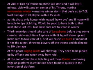 - At 70% of Lich hp transition phase will start and it will last 1
minute. Lich will stand on center of his Throne, making
remorseless winter – massive winter storm that deals up to 7.0k
frost damage to all players within 45 yards
- at this phase only hunter with maxed ‘hawk eye’ and ff mage will
be able to dps Lich king. Would be good to have both so that
next phase last less. Just make sure not to stand in winter
- Third range dps should take care of ice spheres before they come
close to raid – each time 1 sphere with 6k hp will show up and
make sure to take care of it, or it will cause ice burst at moment
it hits the target, throwing players off the throne and dealing up
to 10k damage
- At this phase raging spirits will show up. They need to be picked
up by offtank and taken away from raid.
- At the end of this phase Lich King will make Quake – removing
edge od platform so entire raid need to move quickly to the
inner side of platform

 