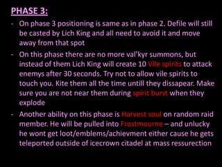 PHASE 3:
- On phase 3 positioning is same as in phase 2. Defile will still
be casted by Lich King and all need to avoid it and move
away from that spot
- On this phase there are no more val’kyr summons, but
instead of them Lich King will create 10 Vile spirits to attack
enemys after 30 seconds. Try not to allow vile spirits to
touch you. Kite them all the time untill they dissapear. Make
sure you are not near them during spirit burst when they
explode
- Another ability on this phase is Harvest soul on random raid
member. He will be pulled into Frostmourne – and unlucky
he wont get loot/emblems/achievment either cause he gets
teleported outside of icecrown citadel at mass ressurection

 