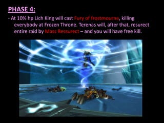 PHASE 4:
- At 10% hp Lich King will cast Fury of frostmourne, killing
everybody at Frozen Throne. Terenas will, after that, resurect
entire raid by Mass Ressurect – and you will have free kill.

 