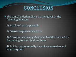 CONCLUSION
 The compact design of ice crusher gives us the
following liberties:
1) Small and easily portable
2) Doesn’t require much space
3) Consumer can enjoy clean and healthy crushed ice
for making further food products.
4) As it is used seasonally it can be accessed as and
when required.
 