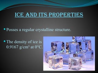ICE AND ITS PROPERTIES
 Posses a regular crystalline structure.
 The density of ice is
0.9167 g/cm³ at 0°C.
 