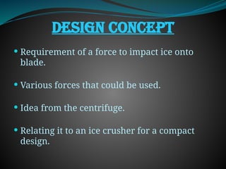 DESIGN CONCEPT
 Requirement of a force to impact ice onto
blade.
 Various forces that could be used.
 Idea from the centrifuge.
 Relating it to an ice crusher for a compact
design.
 