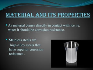 MATERIAL AND ITS PROPERTIES
 As material comes directly in contact with ice i.e.
water it should be corrosion resistance.
 Stainless steels are
high-alloy steels that
have superior corrosion
resistance .
 