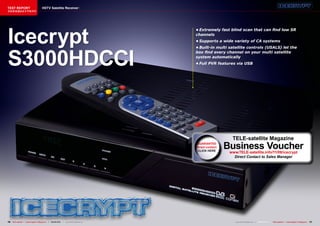 TEST REPORT                          HDTV Satellite Receiver
该独家报道由技术专家所作




Icecrypt
                                                                                      •	Extremely	fast	blind	scan	that	can	find	low	SR	
                                                                                      channels
                                                                                      •	Supports	a	wide	variety	of	CA	systems




S3000HDCCI
                                                                                      •	Built-in	multi	satellite	controls	(USALS)	let	the	
                                                                                      box	find	every	channel	on	your	multi	satellite	
                                                                                      system	automatically
                                                                                      •	Full	PVR	features	via	USB




                                                                                                         TELE-satellite Magazine
                                                                                      GUARANTEE
                                                                                      direct contact   Business Voucher
                                                                                                        www.TELE-satellite.info/11/09/icecrypt
                                                                                                          Direct Contact to Sales Manager




16 TELE-satellite — Global Digital TV Magazine — 08-09/201 — www.TELE-satellite.com
                                                         1                                                 www.TELE-satellite.com — 08-09/201 —
                                                                                                                                            1     TELE-satellite — Global Digital TV Magazine   17
 