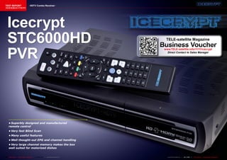 TEST REPORT                          HDTV Combo Receiver
该独家报道由技术专家所作




   Icecrypt
   STC6000HD                                                                            TELE-satellite Magazine
                                                                                      Business Voucher
   PVR
                                                                                       www.TELE-satellite.info/11/11/icecrypt
                                                                                         Direct Contact to Sales Manager




     •	Superbly	designed	and	manufactured	
     remote	control
     •	Very	fast	Blind	Scan
     •	Many	useful	features
     •	Well	thought-out	EPG	and	channel	handling
     •	Very	large	channel	memory	makes	the	box	
     well	suited	for	motorized	dishes


64 TELE-satellite — Global Digital TV Magazine — 08-09/201 — www.TELE-satellite.com
                                                         1                               www.TELE-satellite.com — 10-1
                                                                                                                     1/201 —
                                                                                                                         1     TELE-satellite — Global Digital TV Magazine   65
 