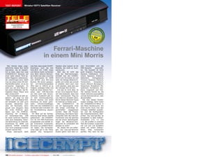 TEST REPORT                      Miniatur HDTV Satelliten Receiver




                           12-01/2012
          Icecrypt S3500HDCCI
             Extrem klein und
             extrem viel Power




                                                                                                                                          0.4



                                                                     Ferrari-Maschine
                                                                 in einem Mini Morris
   Man könnte diese unge-                 man fest, dass weder SCART-                Tastatur eher typisch ist für       sten Einschalten auf, die
wöhnliche kleine Box leicht               Anschluss, noch die drei                   Modelle, die nicht so hoch-         OSD-Sprache        auszuwäh-
übersehen. Sie ist tatsäch-               Farb-RCA mit CVBS Video                    wertig sind.                        len. Die Auswahl ist recht
lich so klein, dass man zwei              und Stereo-Audio vorhanden                   Aber das ist nicht das            groß: Englisch, Französisch,
S3500HDCCCI Receiver auf                  sind. Beim näheren Betrach-                Ende der Überraschungen.            Deutsch, Holländisch, Grie-
einer Seite dieses TELE-sa-               ten findet man aber zwischen               Schließt man den S3500H-            chisch, Spanisch, Arabisch,
tellite Magazins nebeneinan-              den Anschlüssen für HDMI                   DCCCI am Fernseher an und           Italienisch,    Portugiesisch,
der unterbringen kann. Stellt             und S/PDIF eine Mini-Jack                  sieht die farbige Bildschirm-       Türkisch, Russisch, Polnisch,
man sie neben einen 50-Zoll-              Buchse. Mit einem geeigne-                 grafik und erlebt wie schnell       Tschechisch,      Schwedisch,
Flachbildfernseher, ist es ein            ten    A/V-Verbindungskabel                er arbeitet, dann kann man          Suomi, Dänisch, Norwegisch,
amüsanter Gegensatz. Es                   (Mini Jack zu 3xRCA) ist es                nicht glauben, dass dies aus        Slowenisch, Slowakisch, Ma-
sieht aus wie eine Maus ne-               möglich, analoges Video und                der winzigen Box kommt.             zedonisch, Rumänisch, Ser-
ben einem Elefanten. Die Fä-              Audio für einen älteren Fern-                Und das ist nicht alles. Es       bisch, Ungarisch und Thai.
higkeiten dieser “Maus” sind              seher oder VHS-Recorder                    ist ein Linux-basierter Recei-      Der nächste Schritt ist, die
aber erstaunlich!                         (so man noch hat) heraus-                  ver! Das bedeutet, dass man         lokale Zeitzone auszuwählen
   Die Frontplatte ist sehr as-           zuführen. Zusätzlich gibt es:              viele interessante Plug-ins         und die Sommerzeit an- oder
ketisch.- sie zeigt nur drei              12 VDC Anschlussbuchse,                    und Add-ons einladen kann,          abzuschalten.
Tasten und eine Status-LED,               RS-232 Buchse und einen                    die für diesen Receiver-Typus          Hat man diesen Einstel-
die entweder rot oder grün                Anschluss für einen optio-                 im Internet zu finden sind.         lungen erledigt, führt einen
leuchtet. Betrachtet man                  nalen    Infrarot-Empfänger,                 Der     S3500HDCCCI      ist      das S3500HDCCCI-Menü in
aber die Rückseite, dann                  falls man den S3500HDCCCI                  wie ein Spitzengerät, ohne          das Menü Sendersuche. Vor
glaubt man langsam, dass                  verdecken aber trotzdem mit                das einige unwichtige Ei-           einer Suche muss man den
der erste Eindruck ganz                   der Fernbedienung steuern                  genschaften      weggelassen        richtigen Satelliten auswäh-
falsch war. Ein PCMCIA-                   möchte.                                    wurden. Aber die Prozes-            len und die Konfiguration
Anschluss für CI-Module,                    Ein Blick auf die Fernbe-                sorleistung, die interne Spei-      des Antennensystems über-
ein Kartenleser-Slot, USB                 dienung lässt keinen Zweifel               chergröße oder die Internet-        prüfen. Die Icecrypt-Box ist
für einen externen Speicher               aufkommen - der S3500HD-                   Funktionen sind die gleichen        kompatibel zu allen DiSEqC-
oder eine Festplatte, Ether-              CCI ist mit PVR-Funktionen                 wie bei einem Spitzengerät.         Protokollen (1.0, 1.1 und
net-Verbindung ins Internet,              ausgestattet und enthält so-               Sogar die Blindscan-Sen-            1.2). Wir prüften in unserem
Anschlüsse für HDMI und                   gar trickreiche Funktionen,                dersuche ist vorhanden! Sie         Test die Funktion zusammen
optische S/PDIF erwartet                  die sonst nur größere Recei-               glauben es nicht?                   mit 1x4 und 1x8 Schaltern
man nicht unbedingt in einer              ver haben. Die Fernbedie-                    OK, lassen Sie uns anfan-         sowie mit einem DiSEqC-
simplen kleinen Box.                      nung liegt gut in der Hand,                gen. Der Icecrypt-Receiver          Motor.    Alles   funktioniert
   Etwas überrascht stellt                obwohl ihre Hartgummi-                     fordert gleich nach dem er-         perfekt. Man kann für den




100 TELE-satellite International — The World‘s Largest Digital TV Trade Magazine — 12-01/2012 — www.TELE-satellite.com
 