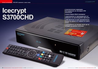 Отчет за изпитване

PVR HDTV приемник с троен тунер

Icecrypt
S3700CHD

•	изключително надежден,
благодарение на последно CPU
поколение
•	много бързо blind сканиране
•	приложение от производителя за
добавяне на мултимедийни функции
•	PVR функция за два едновременни
записа по време на гледане на трети
канал
•	настройките на мотора могат да се
копират за всички спътници

80 TELE-audiovision International — The World‘s Largest Digital TV Trade Magazine — 1
1-12/2013 — www.TELE-audiovision.com

www.TELE-audiovision.com — 1
1-12/2013 — TELE-audiovision International — 全球发行量最大的数字电视杂志

81

 