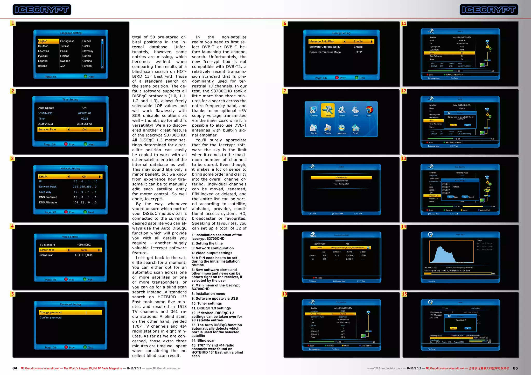 1

2

3

4

5

6
total of 50 pre-stored orbital positions in the internal
database.
Unfortunately, however, some
entries are missing, which
becomes
evident
when
comparing the results of a
blind scan search on HOTBIRD 13° East with those
of a standard search on
the same position. The default software supports all
DiSEqC protocols (1.0, 1.1,
1.2 and 1.3), allows freely
selectable LOF values and
will work flawlessly with
SCR unicable solutions as
well – thumbs up for all this
versatility! We also discovered another great feature
of the Icecrypt S3700CHD:
All DiSEqC 1.3 motor settings determined for a satellite position can easily
be copied to work with all
other satellite entries of the
internal database as well.
This may sound like only a
minor benefit, but we know
from experience how tiresome it can be to manually
edit each satellite entry
for motor control. So well
done, Icecrypt!
By the way, whenever
you’re unsure which port of
your DiSEqC multiswitch is
connected to the currently
desired satellite you can always use the Auto DiSEqC
function which will provide
you with all details you
require – another hugely
valuable Icecrypt software
feature.
Let’s get back to the satellite search for a moment.
You can either opt for an
automatic scan across one
or more satellites or one
or more transponders, or
you can go for a blind scan
search instead. A standard
search on HOTBIRD 13°
East took some five minutes and resulted in 1518
TV channels and 361 radio stations. A blind scan,
on the other hand, yielded
1707 TV channels and 414
radio stations in eight minutes. As far as we are concerned, those extra three
minutes are time well spent
when considering the excellent blind scan result.

84 TELE-audiovision International — The World‘s Largest Digital TV Trade Magazine — 1
1-12/2013 — www.TELE-audiovision.com

In
the
non-satellite
realm you need to first select DVB-T or DVB-C before launching the channel
search. Unfortunately, the
new Icecrypt box is not
compatible with DVB-T2, a
relatively recent transmission standard that is predominantly used for terrestrial HD channels. In our
test, the S3700CHD took a
little more than three minutes for a search across the
entire frequency band, and
thanks to an optional +5V
supply voltage transmitted
via the inner coax wire it is
possible to also use DVB-T
antennas with built-in signal amplifier.
You’ll surely appreciate
that for the Icecrypt software the sky is the limit
when it comes to the maximum number of channels
to be stored. Even though,
it makes a lot of sense to
bring some order and clarity
into the overall channel offering. Individual channels
can be moved, renamed,
PIN-locked or deleted, and
the entire list can be sorted according to satellite,
alphabet, provider, conditional access system, HD,
broadcaster or favourites.
Speaking of favourites, you
can set up a total of 32 of
1: Installation assistant of the
Icecrypt S3700CHD
2: Setting the time
3: Network configuration
4: Video output settings
5: A PIN code has to be set
during the initial installation
routine
6: New software alerts and
other important news can be
shown right on the receiver, if
selected by the user
7: Main menu of the Icecrypt
S3700CHD
8: Installation menu
9: Software update via USB
10. Tuner settings
11. DiSEqC 1.3 settings
12. If desired, DiSEqC 1.3
settings can be taken over for
all satellite entries
13. The Auto DiSEqC function
automatically detects which
port is used for the selected
satellite
14. Blind scan
15. 1707 TV and 414 radio
channels were found on
HOTBIRD 13° East with a blind
scan

11

7

12

8

13

9

14

10

15

www.TELE-audiovision.com — 1
1-12/2013 — TELE-audiovision International — 全球发行量最大的数字电视杂志

85

 