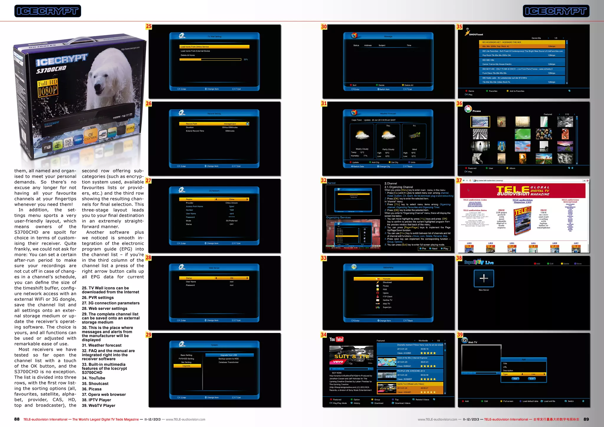25
6

second row offering subcategories (such as encryption system used, available
favourites lists or providers, etc.) and the third row
showing the resulting channels for final selection. This
three-stage layout leads
you to your final destination
in an extremely straightforward manner.
Another software plus
we noticed is smooth integration of the electronic
program guide (EPG) into
the channel list – if you’re
in the third column of the
channel list a press of the
right arrow button calls up
all EPG data for current
25. TV Wall icons can be
downloaded from the Internet
26. PVR settings
27. 3G connection parameters
28. Web server settings
29. The complete channel list
can be saved onto an external
storage medium
30. This is the place where
messages and alerts from
the manufacturer will be
displayed
31. Weather forecast
32. FAQ and the manual are
integrated right into the
receiver software
33. Built-in multimedia
features of the Icecrypt
S3700CHD
34. YouTube
35. Shoutcast
36. Picasa
37. Opera web browser
38. IPTV Player
39. WebTV Player

35

26

them, all named and organised to meet your personal
demands. So there’s no
excuse any longer for not
having all your favourite
channels at your fingertips
whenever you need them!
In addition, the settings menu sports a very
user-friendly layout, which
means
owners
of
the
S3700CHD are spoilt for
choice in terms of customising their receiver. Quite
frankly, we could not ask for
more: You can set a certain
after-run period to make
sure your recordings are
not cut off in case of changes in a channel’s schedule,
you can define the size of
the timeshift buffer, configure network access with an
external WiFi or 3G dongle,
save the channel list and
all settings onto an external storage medium or update the receiver’s operating software. The choice is
yours, and all functions can
be used or adjusted with
remarkable ease of use.
Most receivers we have
tested so far open the
channel list with a touch
of the OK button, and the
S3700CHD is no exception.
The list is divided into three
rows, with the first row listing the sorting options (all,
favourites, satellite, alphabet, provider, CAS, HD,
top and broadcaster), the

30

31

36

27

32

37

28

33

38

29

34

39

88 TELE-audiovision International — The World‘s Largest Digital TV Trade Magazine — 1
1-12/2013 — www.TELE-audiovision.com

www.TELE-audiovision.com — 1
1-12/2013 — TELE-audiovision International — 全球发行量最大的数字电视杂志

89

 