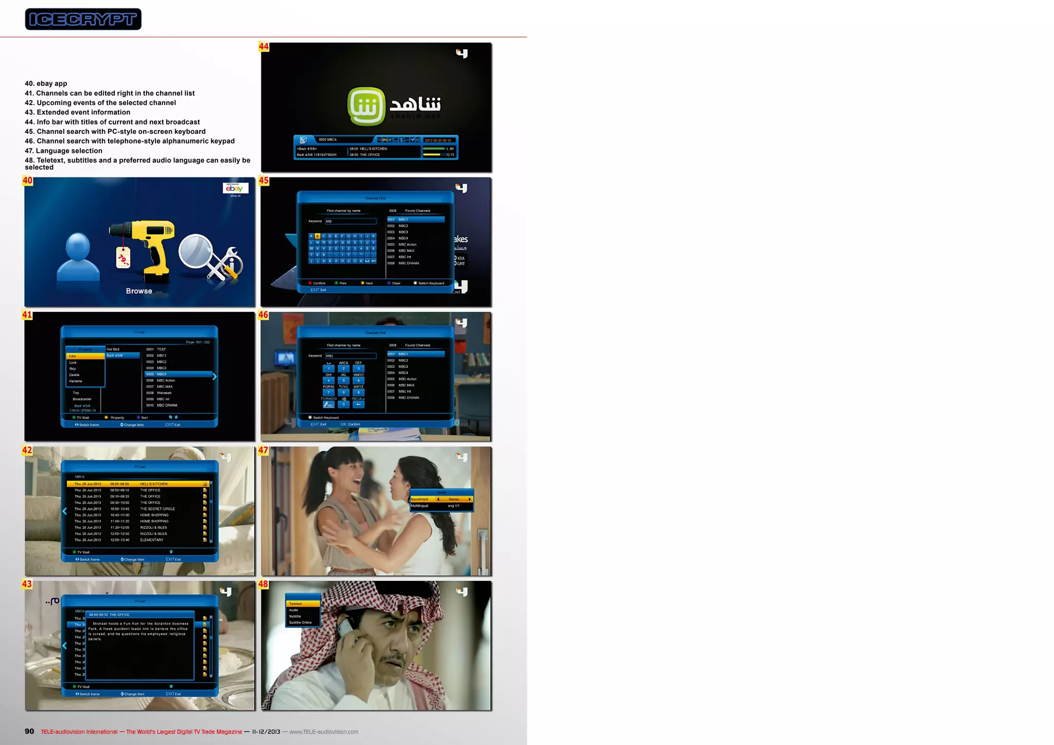 44

40. ebay app
41. Channels can be edited right in the channel list
42. Upcoming events of the selected channel
43. Extended event information
44. Info bar with titles of current and next broadcast
45. Channel search with PC-style on-screen keyboard
46. Channel search with telephone-style alphanumeric keypad
47. Language selection
48. Teletext, subtitles and a preferred audio language can easily be
selected

40

45

41

46

42

47

43

48

90 TELE-audiovision International — The World‘s Largest Digital TV Trade Magazine — 1
1-12/2013 — www.TELE-audiovision.com

 