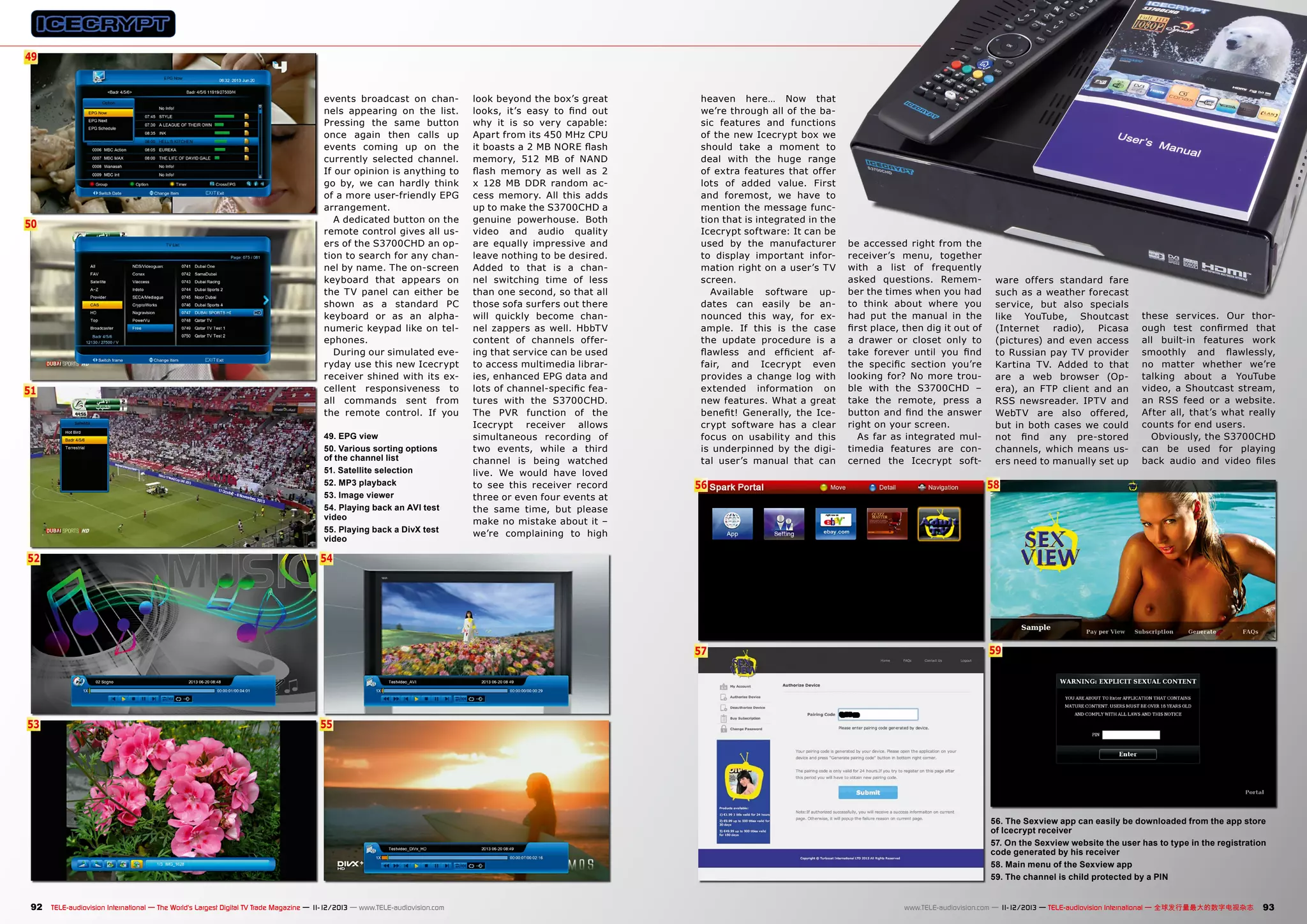 49
6

50

51

events broadcast on channels appearing on the list.
Pressing the same button
once again then calls up
events coming up on the
currently selected channel.
If our opinion is anything to
go by, we can hardly think
of a more user-friendly EPG
arrangement.
A dedicated button on the
remote control gives all users of the S3700CHD an option to search for any channel by name. The on-screen
keyboard that appears on
the TV panel can either be
shown as a standard PC
keyboard or as an alphanumeric keypad like on telephones.
During our simulated everyday use this new Icecrypt
receiver shined with its excellent responsiveness to
all commands sent from
the remote control. If you
49. EPG view
50. Various sorting options
of the channel list
51. Satellite selection
52. MP3 playback
53. Image viewer
54. Playing back an AVI test
video
55. Playing back a DivX test
video

look beyond the box’s great
looks, it’s easy to find out
why it is so very capable:
Apart from its 450 MHz CPU
it boasts a 2 MB NORE flash
memory, 512 MB of NAND
flash memory as well as 2
x 128 MB DDR random access memory. All this adds
up to make the S3700CHD a
genuine powerhouse. Both
video and audio quality
are equally impressive and
leave nothing to be desired.
Added to that is a channel switching time of less
than one second, so that all
those sofa surfers out there
will quickly become channel zappers as well. HbbTV
content of channels offering that service can be used
to access multimedia libraries, enhanced EPG data and
lots of channel-specific features with the S3700CHD.
The PVR function of the
Icecrypt receiver allows
simultaneous recording of
two events, while a third
channel is being watched
live. We would have loved
to see this receiver record
three or even four events at
the same time, but please
make no mistake about it –
we’re complaining to high

heaven here… Now that
we’re through all of the basic features and functions
of the new Icecrypt box we
should take a moment to
deal with the huge range
of extra features that offer
lots of added value. First
and foremost, we have to
mention the message function that is integrated in the
Icecrypt software: It can be
used by the manufacturer
to display important information right on a user’s TV
screen.
Available software updates can easily be announced this way, for example. If this is the case
the update procedure is a
flawless and efficient affair, and Icecrypt even
provides a change log with
extended information on
new features. What a great
benefit! Generally, the Icecrypt software has a clear
focus on usability and this
is underpinned by the digital user’s manual that can

be accessed right from the
receiver’s menu, together
with a list of frequently
asked questions. Remember the times when you had
to think about where you
had put the manual in the
first place, then dig it out of
a drawer or closet only to
take forever until you find
the specific section you’re
looking for? No more trouble with the S3700CHD –
take the remote, press a
button and find the answer
right on your screen.
As far as integrated multimedia features are concerned the Icecrypt soft-

ware offers standard fare
such as a weather forecast
service, but also specials
like YouTube, Shoutcast
(Internet
radio),
Picasa
(pictures) and even access
to Russian pay TV provider
Kartina TV. Added to that
are a web browser (Opera), an FTP client and an
RSS newsreader. IPTV and
WebTV are also offered,
but in both cases we could
not find any pre-stored
channels, which means users need to manually set up

53

58

57

52

56

these services. Our thorough test confirmed that
all built-in features work
smoothly and flawlessly,
no matter whether we’re
talking about a YouTube
video, a Shoutcast stream,
an RSS feed or a website.
After all, that’s what really
counts for end users.
Obviously, the S3700CHD
can be used for playing
back audio and video files

59

54

55

56. The Sexview app can easily be downloaded from the app store
of Icecrypt receiver
57. On the Sexview website the user has to type in the registration
code generated by his receiver
58. Main menu of the Sexview app
59. The channel is child protected by a PIN

92 TELE-audiovision International — The World‘s Largest Digital TV Trade Magazine — 1
1-12/2013 — www.TELE-audiovision.com

www.TELE-audiovision.com — 1
1-12/2013 — TELE-audiovision International — 全球发行量最大的数字电视杂志

93

 