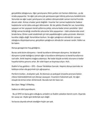 gerçeklikte olduğunuzu. Eğer şanslıysanız ilkim şartları sizi hemen öldürmez , ya da 
orada yaşayanlar. Ve eğer çok ama çok şanslıysanız geri dönüş yolunuzu bulabilirsiniz. 
Sonunda ise eğer super şanslıysanız siz yokken dünyanızdaki zaman normal hızında 
devam eder. Kimse o kadar şanslı değildir. İnsanlar her zaman kaybolurlar.Sadece 
kaybolurlar ve bir daha asla geri dönmezler. Bir de şekilsiz Shades’ler var, karanlıkta 
yaşayan ve her yaşayanı kendi yollarına çekip, sonuna kadar emen yaratıklar. İşleri 
bittiği zaman bıraktığı cesetlerde solucanlar bile yaşayamaz – tabii arkalarında ceset 
bırakırlarsa. Onları uzak tutabilmek için tek yapabileceğiniz ışıkta yürümek. Ailenizin 
kuralları doğru değil. Karanlıktan korkun. Ve eğer yatağınızın altında bir canavar 
olduğunu düşünüyorsunuz, gerçekten yatağınızın altında bir canavar vardır. Kalkın ve 
bir bakın. 
Dünya gezegenine hoş geldiğiniz. 
Burası artık bizim dünyamız – kendi kurallarını bilmeyen dünyamız. Ve böyle bir 
dünyanın içinde kaldığınız zaman eğer o kurallarını bilmiyorsa siz kendi kurallarınızı 
icat edin. Artık hepimiz mağara adamıyız. Ne kadar büyük ve kötü olursanız o kadar 
hayatta kalma şansınız artar. Bir silah kapın ve koşmaya alışın. Hızlı. 
Dublin’e hoş geldiniz – DYS – Duvar Yıkıldıktan Sonraki. Hepiniz dünya üzerinde ne 
kaldıysa onları ele geçirmek için uğraşıyoruz. 
Perilerin kralları , kraliçeleri yok. İki ölümsüz ve psikopat Unseelie prensesi bütün 
ırklara hükmedebilmek için ölesiye savaşıyor. İnsanların hükümeti yok. Ve eğer 
olsaydı da kimse onları dinlemezdi. Burada tam bir kaos var. 
Ben Dani ‘Mega’ O’Malley. 
Sadece on dört yaşındayım. 
Bu yıl DYS’nın bana göre olduğunu anladım ve Dublin sokakları benim evim. Dışarıda 
bir savaş var. Hiçbir gün birbiriyle aynı değil. 
Ve burası dışında olmak istediğim hiçbir yer yok. 
 