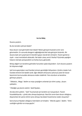 Ice Ice Baby 
Duvara çarptım. 
Bu da nereden çıkmıştı böyle? 
Koca duvarı nasıl görmedim ben böyle? Bütün görüşüm bulandı ve bir süre 
göremedim. En sonunda dengemi sağladığımda bile hala görüşüm bulanıktı. Bir 
duvara öyle sert çarpmıştım ki kendimi geçici olarak kör etmiştim. Yüzüm günlerce 
siyah – mavi morluklarla dolacaktı. Ne kadar utanç verici! Harika! Yüzümde yaptığım 
hatanın izleriyle yürüyecektim ve herkes bunu görecekti. 
Birkaç değerli anı kendime gelmekle harcarken şöyle düşündüm : İyi ki duvara çarptım 
bir düşmana değil. 
Işık hızına geçmişken nasıl hareket etmem gerektiğini biliyordum. Çünkü o kadar hızlı 
hareket etmenin bir bedeli vardı. Eğer dikkatli olmazsanız yolunuza çıkan bir duvar 
beyninizin burnunuzdan akmasına neden olabilirdi. Yere oturdum ve kendime 
gelmeye çalıştım. 
‘ Dikkatsiz , Mega.’ dedim ve neye çarptığımı anlamak için elimi uzatıp , duvarı 
yokladım. 
‘ Ellediğin şey benim aletim.’ dedi Ryodan. 
Anında elimi çektim. ‘ Gah!’ Kusmamak için kendimi zor tutuyordum. Yüzüm 
hissedebiliyordu – çünkü alev almaya başlamıştı. Nasıl bir evren beni duvar olduğunu 
düşünürken bir penisi elimin içine almaya itip böyle hissetmeme neden oluyordu? 
Sonra bunun Ryodan olduğunu hatırladım ve hırladım. ‘ Bilerek yaptın.’ dedim. ‘ Elimi 
uzattığımı gördün ve oraya geçtin.’ 
 