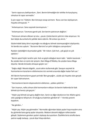 ‘ Senin raporunu bekliyordum , Dani. Benim bilmediğim bir tehlike ile karşılaşmış 
olmalısın ki rapor vermedin.’ 
İş için rapor mı ? Götüm. Ben kimseye cevap vermem. ‘Bunu son kez söylüyorum. 
Hayatta olmayacak. ‘^ 
‘ Anlamıyorsun. Sana seçenek tanımıyorum. ‘ 
‘ Anlamıyorsun. Tanımana gerek yok. Sen benim patronum değilsin.’ 
‘ Patronum olmamı dilesen iyi olur , çocuk. Çünkü benim şehrimi riske atıyorsun. Ve 
ben böyle durumlarla iki şekilde idare ederim. İlki onlara işe alırım. ‘ 
Gözlerindeki bakış ikinci seçeneğin ne olduğunu bilmek istemeyeceğimi söylüyordu. 
Ve bende ona uydum. ‘ Burasının Barrons’un şehri olduğunu sanıyordum.’ 
Ryodan söylediğimi duymazdan geldi. ‘ Bir risksin. Çok hızlı , çok güçlü ve çok 
aptalsın.‘ 
‘ Benim aptal hiçbir tarafım yok. Hızlı ve güçlü olduğum kesin tabii. ‘ dedim kasılarak. ‘ 
Bu yüzden ben en iyinin de iyisiyim. Dani Mega O’Malley. Bu yüzden bana Mega 
diyorlar. Bende kimsede olmayan güçler var.‘ 
‘ Doğru değil. Mesela bilgelik , azıcık aklını kullanmak gibi. Savaşını seçmek ile 
hormonlarının kararlarını etkilemesine izin vermek arasında dağlar kadar fark var.’ 
Ah! Benim hormonlarım gayet yerinde! Ben gerçeğim , yüzde yüz hayatta olan gerçek 
bir super kahramanım. 
‘ Hormonlarım benim düşüncelerimi etkilemez , yoldan çekilirler. ‘ 
‘ Sen insansın, nefes almanı bile hormonların etkiyor.Ve benim hakkımda bir bok 
bilmek için henüz çok geçsin.’ 
‘ Hiçbir şeyi bilmek için genç değilim ben. Senin ve diğer dostlarının her Allahın günü 
seks yaptığınızı biliyorum. O tutuğunuz kadınları gördüm bi’ –‘ Anında çenemi 
kapattım. 
‘ Ne gördün…’ 
‘ Hiçbir şey. Hiçbir şey görmedim.’ Normalde ağzımdan böyle şeyleri kaçırmazdım ama 
bu günlerde bana garip şeyler oluyordu. Modum devamlı değişen rollercoaster 
gibiydi. Söylemem gereken şeyleri söyleyip duruyordum. Özellikle birisi etrafta bana 
patron ayağı taslayıp , çocuk diye hitap ederken. 
 