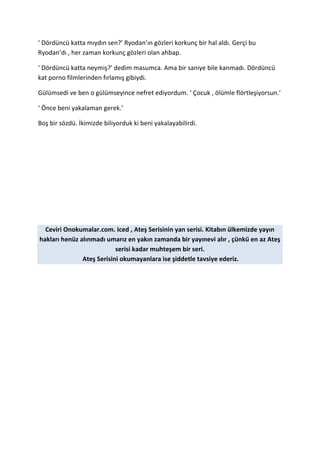 ‘ Dördüncü katta mıydın sen?’ Ryodan’ın gözleri korkunç bir hal aldı. Gerçi bu 
Ryodan’dı , her zaman korkunç gözleri olan ahbap. 
‘ Dördüncü katta neymiş?’ dedim masumca. Ama bir saniye bile kanmadı. Dördüncü 
kat porno filmlerinden fırlamış gibiydi. 
Gülümsedi ve ben o gülümseyince nefret ediyordum. ‘ Çocuk , ölümle flörtleşiyorsun.’ 
‘ Önce beni yakalaman gerek.’ 
Boş bir sözdü. İkimizde biliyorduk ki beni yakalayabilirdi. 
Ceviri Onokumalar.com. Iced , Ateş Serisinin yan serisi. Kitabın ülkemizde yayın 
hakları henüz alınmadı umarız en yakın zamanda bir yayınevi alır , çünkü en az Ateş 
serisi kadar muhteşem bir seri. 
Ateş Serisini okumayanlara ise şiddetle tavsiye ederiz. 
