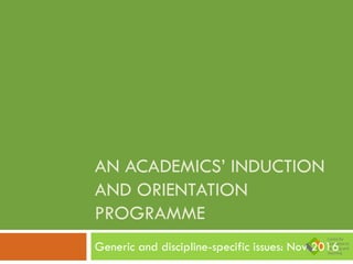 AN ACADEMICS’ INDUCTION
AND ORIENTATION
PROGRAMME
Generic and discipline-specific issues: Nov 2016
 