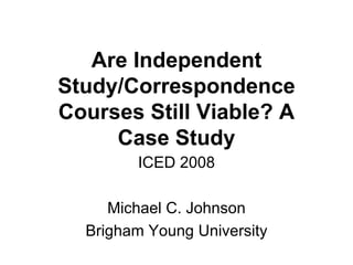 Are Independent Study/Correspondence Courses Still Viable? A Case Study ICED 2008 Michael C. Johnson Brigham Young University 