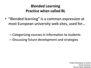 Blended Learning
Practice when called BL
• ”Blended learning” is a common expression at
most European university web sites, used for…
– Categorizing courses in information to students
– Discussing future development and strategies
Anders Norberg & Isa Jahnke
Umeå University
18 June 2014, ICED2014
 