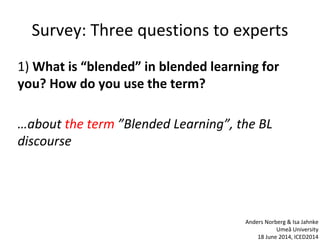 Survey: Three questions to experts
1) What is “blended” in blended learning for
you? How do you use the term?
…about the term ”Blended Learning”, the BL
discourse
Anders Norberg & Isa Jahnke
Umeå University
18 June 2014, ICED2014
 