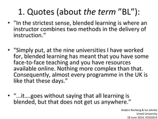 1. Quotes (about the term ”BL”):
• "In the strictest sense, blended learning is where an
instructor combines two methods in the delivery of
instruction.“
• "Simply put, at the nine universities I have worked
for, blended learning has meant that you have some
face-to-face teaching and you have resources
available online. Nothing more complex than that.
Consequently, almost every programme in the UK is
like that these days.”
• “...it….goes without saying that all learning is
blended, but that does not get us anywhere.”
Anders Norberg & Isa Jahnke
Umeå University
18 June 2014, ICED2014
 