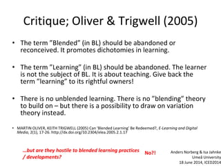 Critique; Oliver & Trigwell (2005)
• The term ”Blended” (in BL) should be abandoned or
reconceived. It promotes dichotomies in learning.
• The term ”Learning” (in BL) should be abandoned. The learner
is not the subject of BL. It is about teaching. Give back the
term ”learning” to its rightful owners!
• There is no unblended learning. There is no ”blending” theory
to build on – but there is a possibility to draw on variation
theory instead.
• MARTIN OLIVER, KEITH TRIGWELL (2005) Can 'Blended Learning' Be Redeemed?, E-Learning and Digital
Media, 2(1), 17-26. http://dx.doi.org/10.2304/elea.2005.2.1.17
…but are they hostile to blended learning practices
/ developments?
No?! Anders Norberg & Isa Jahnke
Umeå University
18 June 2014, ICED2014
 