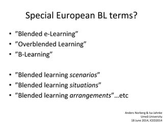 Special European BL terms?
• ”Blended e-Learning”
• ”Overblended Learning”
• ”B-Learning”
• ”Blended learning scenarios”
• ”Blended learning situations”
• ”Blended learning arrangements”…etc
Anders Norberg & Isa Jahnke
Umeå University
18 June 2014, ICED2014
 