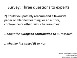 Survey: Three questions to experts
2) Could you possibly recommend a favourite
paper on blended learning, or an author,
conference or other favourite resource?
…about the European contribution to BL research
…whether it is called BL or not
Anders Norberg & Isa Jahnke
Umeå University
18 June 2014, ICED2014
 