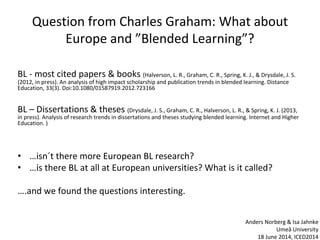 Question from Charles Graham: What about
Europe and ”Blended Learning”?
BL - most cited papers & books (Halverson, L. R., Graham, C. R., Spring, K. J., & Drysdale, J. S.
(2012, in press). An analysis of high impact scholarship and publication trends in blended learning. Distance
Education, 33(3). Doi:10.1080/01587919.2012.723166
BL – Dissertations & theses (Drysdale, J. S., Graham, C. R., Halverson, L. R., & Spring, K. J. (2013,
in press). Analysis of research trends in dissertations and theses studying blended learning. Internet and Higher
Education. )
• …isn´t there more European BL research?
• …is there BL at all at European universities? What is it called?
….and we found the questions interesting.
Anders Norberg & Isa Jahnke
Umeå University
18 June 2014, ICED2014
 