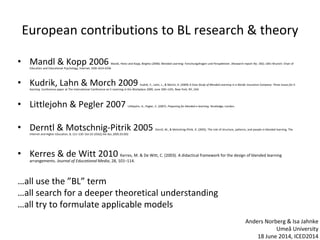 European contributions to BL research & theory
• Mandl & Kopp 2006 Mandl, Heinz and Kopp, Birgitta (2006): Blended Learning: Forschungsfragen und Perspektiven. (Research report No. 182). LMU Munich: Chair of
Education and Educational Psychology, Internet, ISSN 1614-6336
• Kudrik, Lahn & Morch 2009 Kudrik, Y., Lahn, L., & Morch, A. (2009) A Case Study of Blended Learning in a Nordic Insurance Company: Three Issues for E-
learning. Conference paper at The International Conference on E-Learning in the Workplace 2009, June 10th-12th, New York, NY, USA
• Littlejohn & Pegler 2007 Littlejohn, A., Pegler, C. (2007). Preparing for blended e-learning. Routledge, London.
• Derntl & Motschnig-Pitrik 2005 Derntl, M., & Motschnig-Pitrik, R. (2005). The role of structure, patterns, and people in blended learning. The
Internet and Higher Education, 8, 111–130. Doi:10.1016/j.ihe-duc.2005.03.002
• Kerres & de Witt 2010 Kerres, M. & De Witt, C. (2003). A didactical framework for the design of blended learning
arrangements. Journal of Educational Media, 28, 101–114.
…all use the ”BL” term
…all search for a deeper theoretical understanding
…all try to formulate applicable models
Anders Norberg & Isa Jahnke
Umeå University
18 June 2014, ICED2014
 