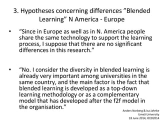 3. Hypotheses concerning differences ”Blended
Learning” N America - Europe
• “Since in Europe as well as in N. America people
share the same technology to support the learning
process, I suppose that there are no significant
differences in this research.”
• “No. I consider the diversity in blended learning is
already very important among universities in the
same country, and the main factor is the fact that
blended learning is developed as a top-down
learning methodology or as a complementary
model that has developed after the f2f model in
the organisation.” Anders Norberg & Isa Jahnke
Umeå University
18 June 2014, ICED2014
 