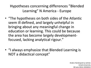Hypotheses concerning differences ”Blended
Learning” N America - Europe
• “The hypotheses on both sides of the Atlantic
seem ill defined, and largely unhelpful in
bringing about any meaningful change in
education or learning. This could be because
the area has become largely development-
focused, lacking analytical rigour.”
• “I always emphasize that Blended Learning is
NOT a didactical concept”
Anders Norberg & Isa Jahnke
Umeå University
18 June 2014, ICED2014
 