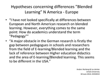 Hypotheses concerning differences ”Blended
Learning” N America - Europe
• “I have not looked specifically at differences between
European and North American research on blended
learning. However, everything comes to the same
point: How do academics understand the term
"Pedagogy"”
• “A major obstacle in the German research is firstly the
gap between pedagogues in schools and researchers
from the field of E-learning/Blended learning and the
lack of reference between Higher education didactics
and the area of E-learning/Blended learning. This seems
to be different in the USA.”
Anders Norberg & Isa Jahnke
Umeå University
18 June 2014, ICED2014
 