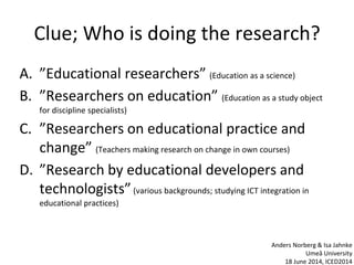Clue; Who is doing the research?
A. ”Educational researchers” (Education as a science)
B. ”Researchers on education” (Education as a study object
for discipline specialists)
C. ”Researchers on educational practice and
change” (Teachers making research on change in own courses)
D. ”Research by educational developers and
technologists”(various backgrounds; studying ICT integration in
educational practices)
Anders Norberg & Isa Jahnke
Umeå University
18 June 2014, ICED2014
 