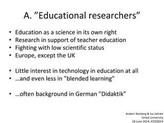 A. ”Educational researchers”
• Education as a science in its own right
• Research in support of teacher education
• Fighting with low scientific status
• Europe, except the UK
• Little interest in technology in education at all
• …and even less in ”blended learning”
• …often background in German ”Didaktik”
Anders Norberg & Isa Jahnke
Umeå University
18 June 2014, ICED2014
 