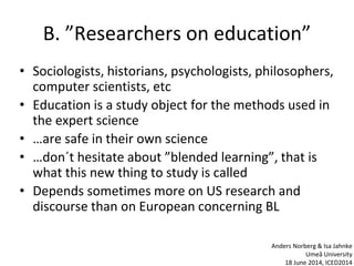 B. ”Researchers on education”
• Sociologists, historians, psychologists, philosophers,
computer scientists, etc
• Education is a study object for the methods used in
the expert science
• …are safe in their own science
• …don´t hesitate about ”blended learning”, that is
what this new thing to study is called
• Depends sometimes more on US research and
discourse than on European concerning BL
Anders Norberg & Isa Jahnke
Umeå University
18 June 2014, ICED2014
 