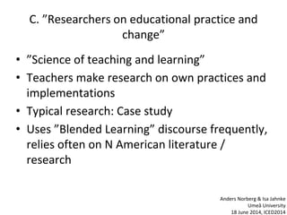 C. ”Researchers on educational practice and
change”
• ”Science of teaching and learning”
• Teachers make research on own practices and
implementations
• Typical research: Case study
• Uses ”Blended Learning” discourse frequently,
relies often on N American literature /
research
Anders Norberg & Isa Jahnke
Umeå University
18 June 2014, ICED2014
 