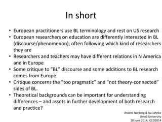 In short
• European practitioners use BL terminology and rest on US research
• European researchers on education are differently interested in BL
(discourse/phenomenon), often following which kind of researchers
they are
• Researchers and teachers may have different relations in N America
and in Europe
• Some critique to ”BL” discourse and some additions to BL research
comes from Europe
• Critique concerns the ”too pragmatic” and ”not theory-connected”
sides of BL.
• Theoretical backgrounds can be important for understanding
differences – and assets in further development of both research
and practice?
Anders Norberg & Isa Jahnke
Umeå University
18 June 2014, ICED2014
 