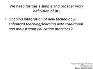 We need for this a simple and broader work
definition of BL:
• Ongoing integration of new technology-
enhanced teaching/learning with traditional
and mainstream education practices ?
Anders Norberg & Isa Jahnke
Umeå University
18 June 2014, ICED2014
 