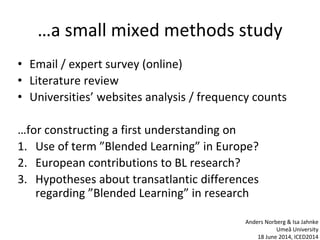 …a small mixed methods study
• Email / expert survey (online)
• Literature review
• Universities’ websites analysis / frequency counts
…for constructing a first understanding on
1. Use of term ”Blended Learning” in Europe?
2. European contributions to BL research?
3. Hypotheses about transatlantic differences
regarding ”Blended Learning” in research
Anders Norberg & Isa Jahnke
Umeå University
18 June 2014, ICED2014
 