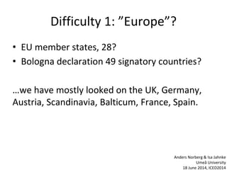 Difficulty 1: ”Europe”?
• EU member states, 28?
• Bologna declaration 49 signatory countries?
…we have mostly looked on the UK, Germany,
Austria, Scandinavia, Balticum, France, Spain.
Anders Norberg & Isa Jahnke
Umeå University
18 June 2014, ICED2014
 