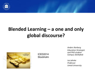 Blended Learning – a one and only
global discourse?
Anders Norberg
Education Strategist
and PhD student
Campus Skellefteå
Isa Jahnke
Professor
Umeå University
ICED2014
Stockholm
 