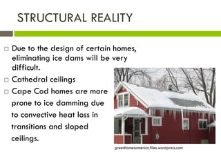 STRUCTURAL REALITY

 Due to the design of certain homes,
  eliminating ice dams will be very
  difficult.
 Cathedral ceilings

 Cape Cod homes are more

  prone to ice damming due
  to convective heat loss in
  transitions and sloped
  ceilings.
                              greenhomesamerica.files.wordpress.com
 