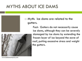 MYTHS ABOUT ICE DAMS

                           Myth: Ice dams are related to the
                            gutters.
                                 Fact: Gutters do not necessarily cause
                                 ice dams, although they can be severely
                                 damaged by ice dams by extending the
                                 frozen layer of ice beyond the eave of
                            the roof, putting excessive stress and weight
                            on the gutters.



www.icedamcompany.com
 
