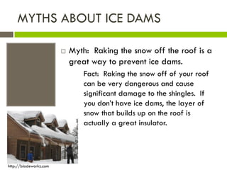 MYTHS ABOUT ICE DAMS

                           Myth: Raking the snow off the roof is a
                            great way to prevent ice dams.
                                Fact: Raking the snow off of your roof
                                can be very dangerous and cause
                                significant damage to the shingles. If
                                you don’t have ice dams, the layer of
                                snow that builds up on the roof is
                                actually a great insulator.




http://bladeworkz.com
 