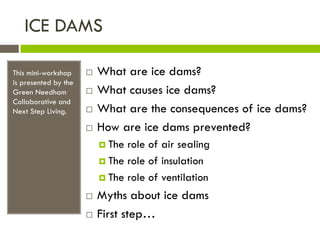 ICE DAMS

This mini-workshop       What are ice dams?
is presented by the
Green Needham            What causes ice dams?
Collaborative and
Next Step Living.        What are the consequences of ice dams?
                         How are ice dams prevented?
                           The role of air sealing
                           The role of insulation

                           The role of ventilation

                         Myths about ice dams
                         First step…
 