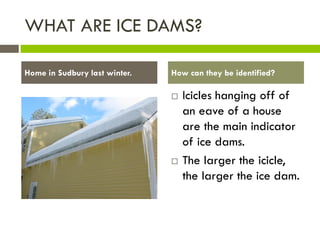WHAT ARE ICE DAMS?

Home in Sudbury last winter.   How can they be identified?

                                  Icicles hanging off of
                                   an eave of a house
                                   are the main indicator
                                   of ice dams.
                                  The larger the icicle,
                                   the larger the ice dam.
 