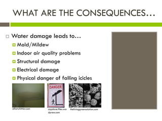 WHAT ARE THE CONSEQUENCES…

   Water damage leads to…
     Mold/Mildew

     Indoor  air quality problems
     Structural damage

     Electrical damage

     Physical danger of falling icicles




    elliotwhittier.com   capslove.files.wor   thelivinggreensolution.com
                         dpress.com
 